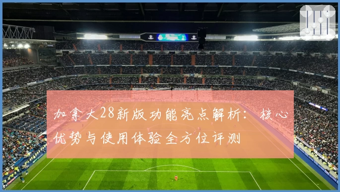 加拿大28新版功能亮点解析：核心优势与使用体验全方位评测