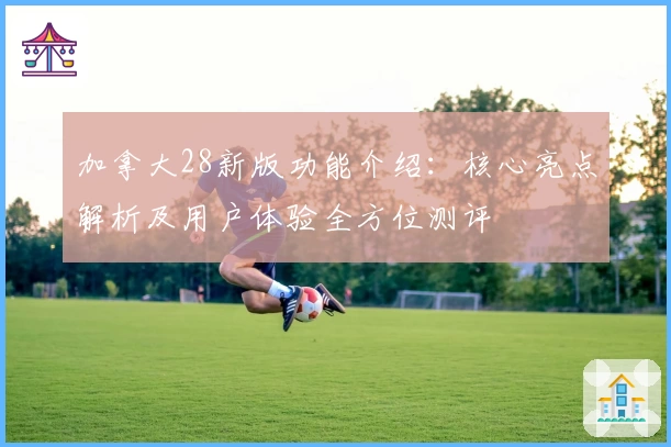 加拿大28新版功能介绍：核心亮点解析及用户体验全方位测评