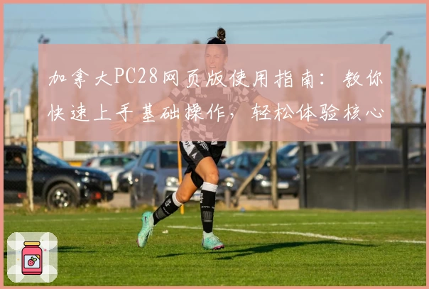 加拿大PC28网页版使用指南：教你快速上手基础操作，轻松体验核心功能