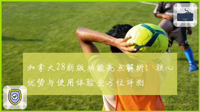 加拿大28新版功能亮点解析：核心优势与使用体验全方位评测