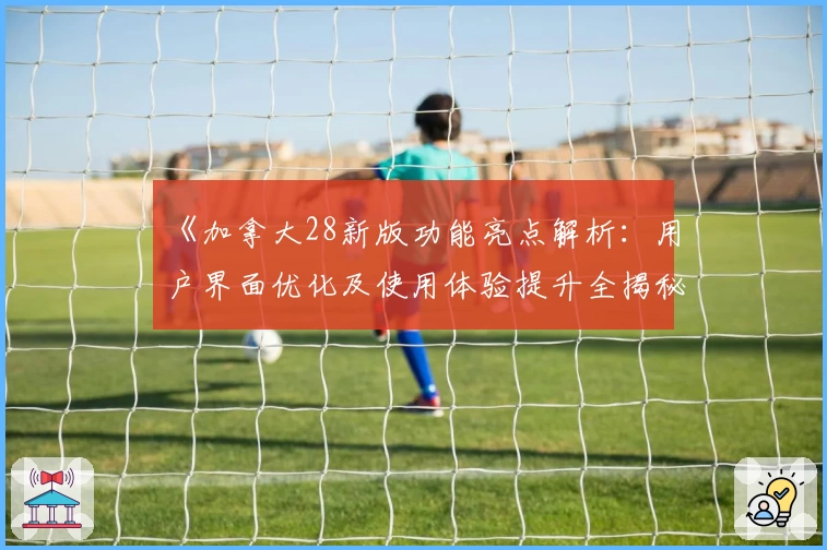 《加拿大28新版功能亮点解析：用户界面优化及使用体验提升全揭秘》